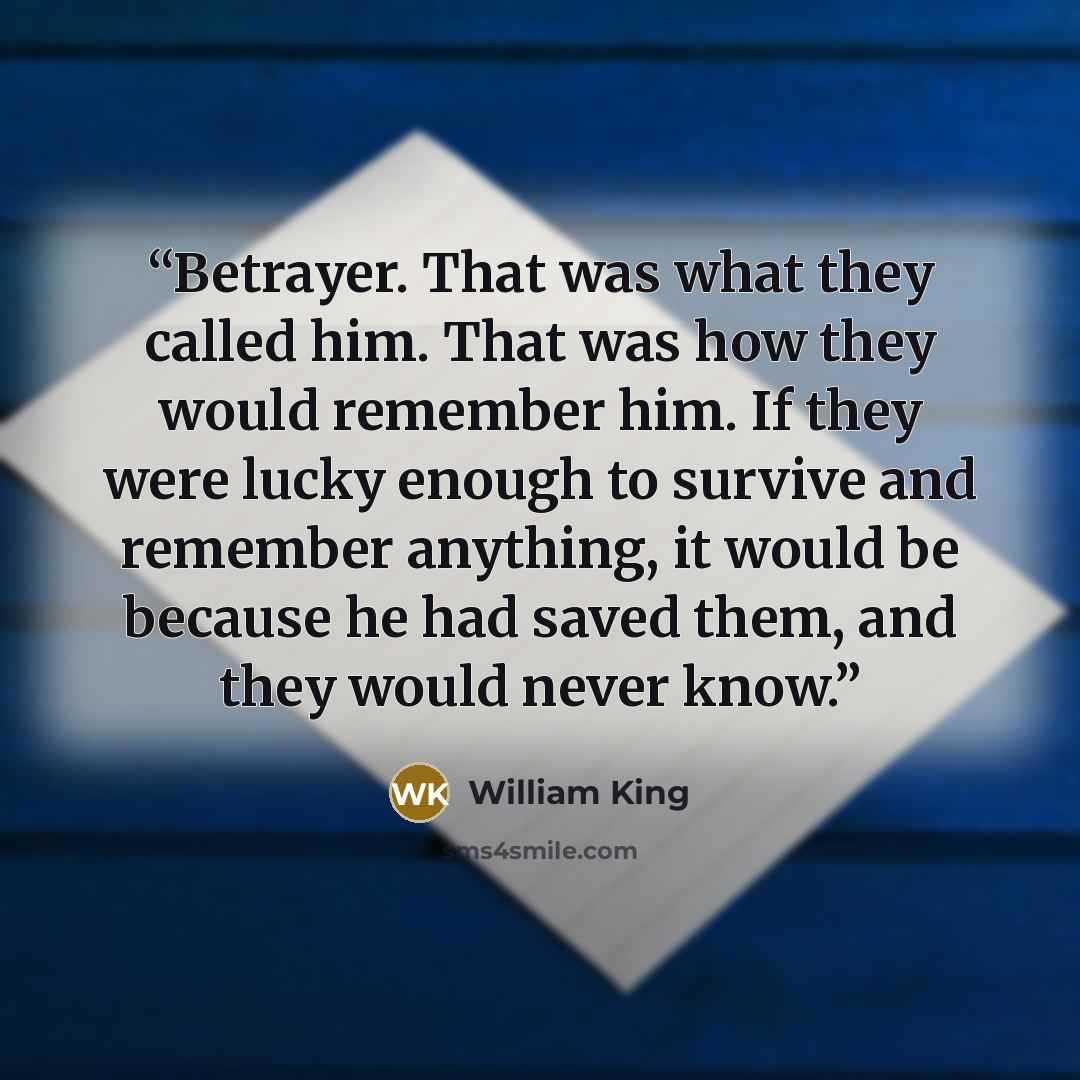 “Betrayer. That was what they called him. That was how they would remember him. If they were lucky enough to survive and remember anything, it would be because he had saved them, and they would never know.” quote by William King