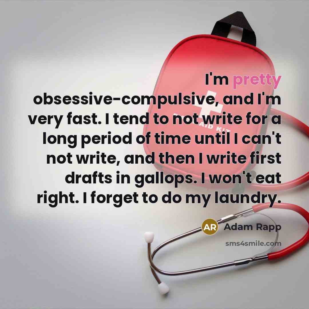 “I'm pretty obsessive-compulsive, and I'm very fast. I tend to not write for a long period of time until I can't not write, and then I write first drafts in gallops. I won't eat right. I forget to do my laundry.” quote by Adam Rapp