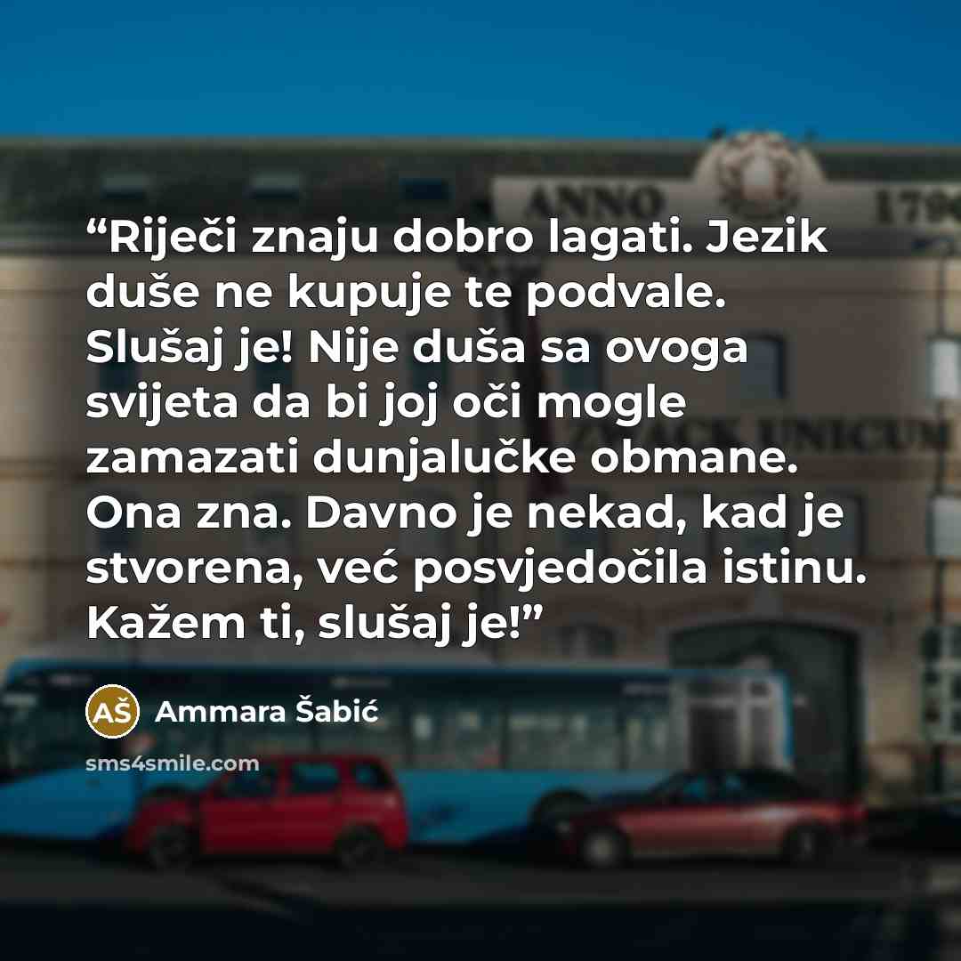 “Riječi znaju dobro lagati. Jezik duše ne kupuje te podvale. Slušaj je! Nije duša sa ovoga svijeta da bi joj oči mogle zamazati dunjalučke obmane. Ona zna. Davno je nekad, kad je stvorena, već posvjedočila istinu. Kažem ti, slušaj je!” quote by Ammara Šabić
