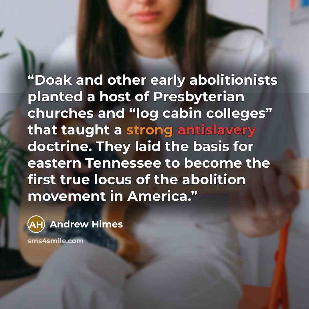 “Doak and other early abolitionists planted a host of Presbyterian churches and “log cabin colleges” that taught a strong antislavery doctrine. They laid the basis for eastern Tennessee to become the first true locus of the abolition movement in America.” quote by Andrew Himes