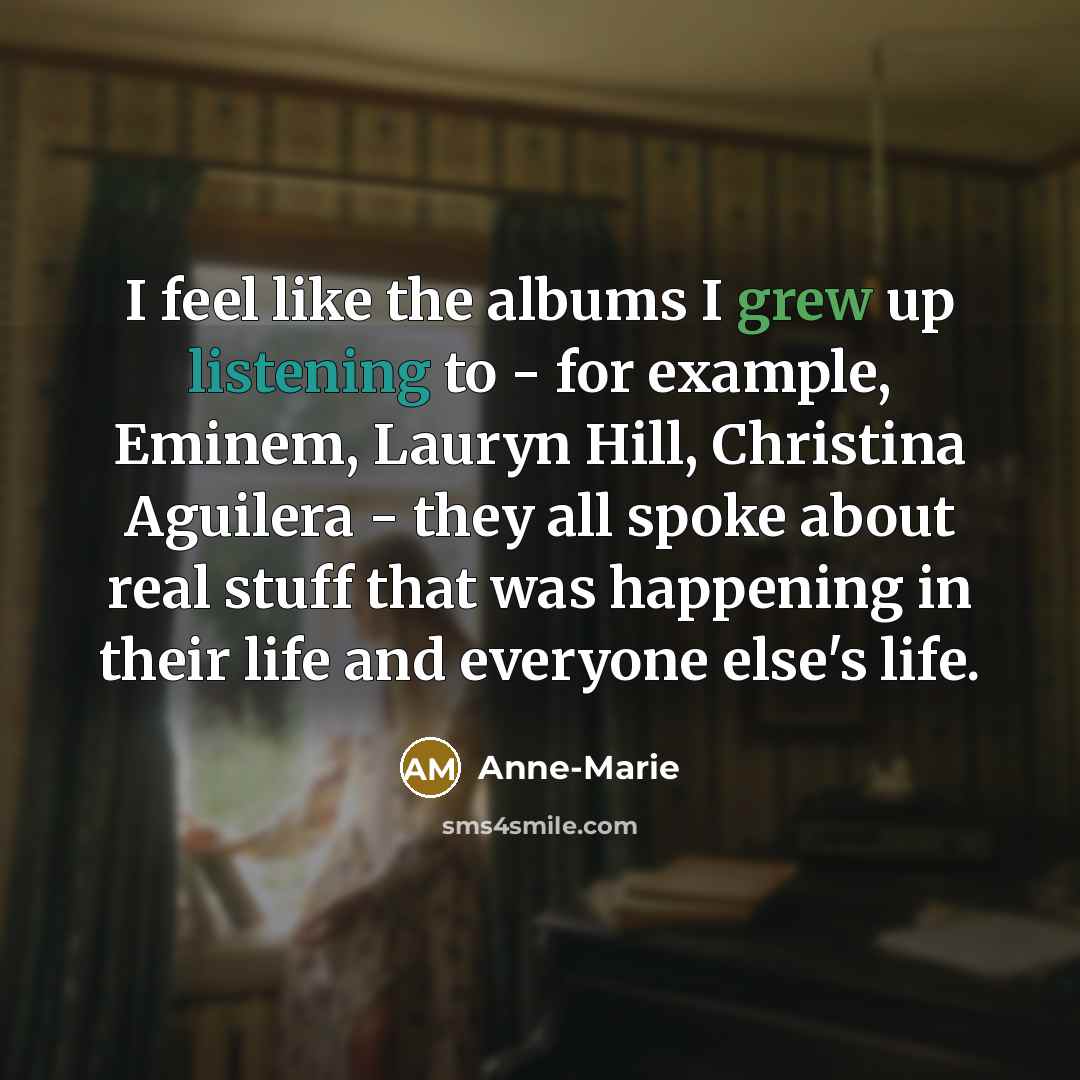 “I feel like the albums I grew up listening to - for example, Eminem, Lauryn Hill, Christina Aguilera - they all spoke about real stuff that was happening in their life and everyone else's life.” quote by Anne-Marie
