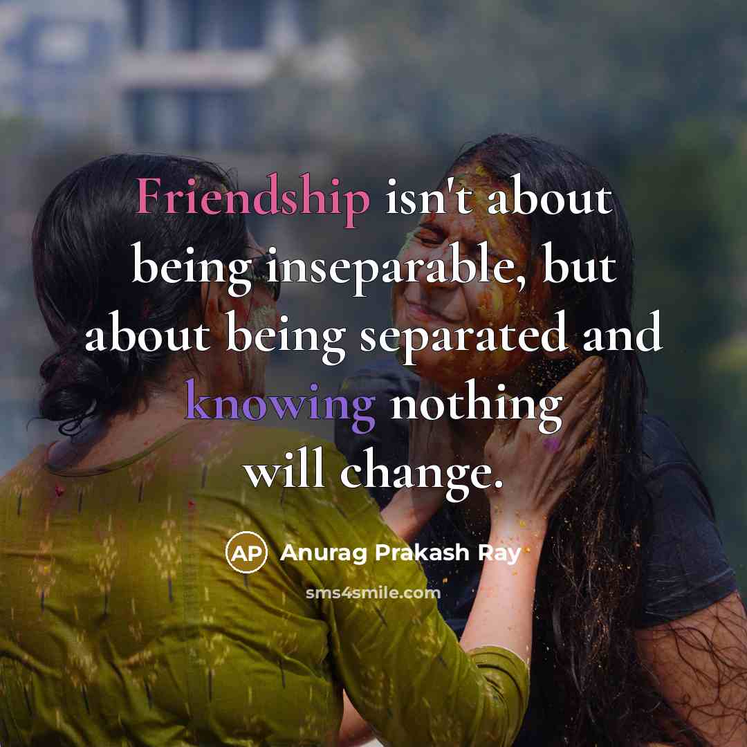 “Friendship isn't about being inseparable, but about being separated and knowing nothing will change.” quote by Anurag Prakash Ray