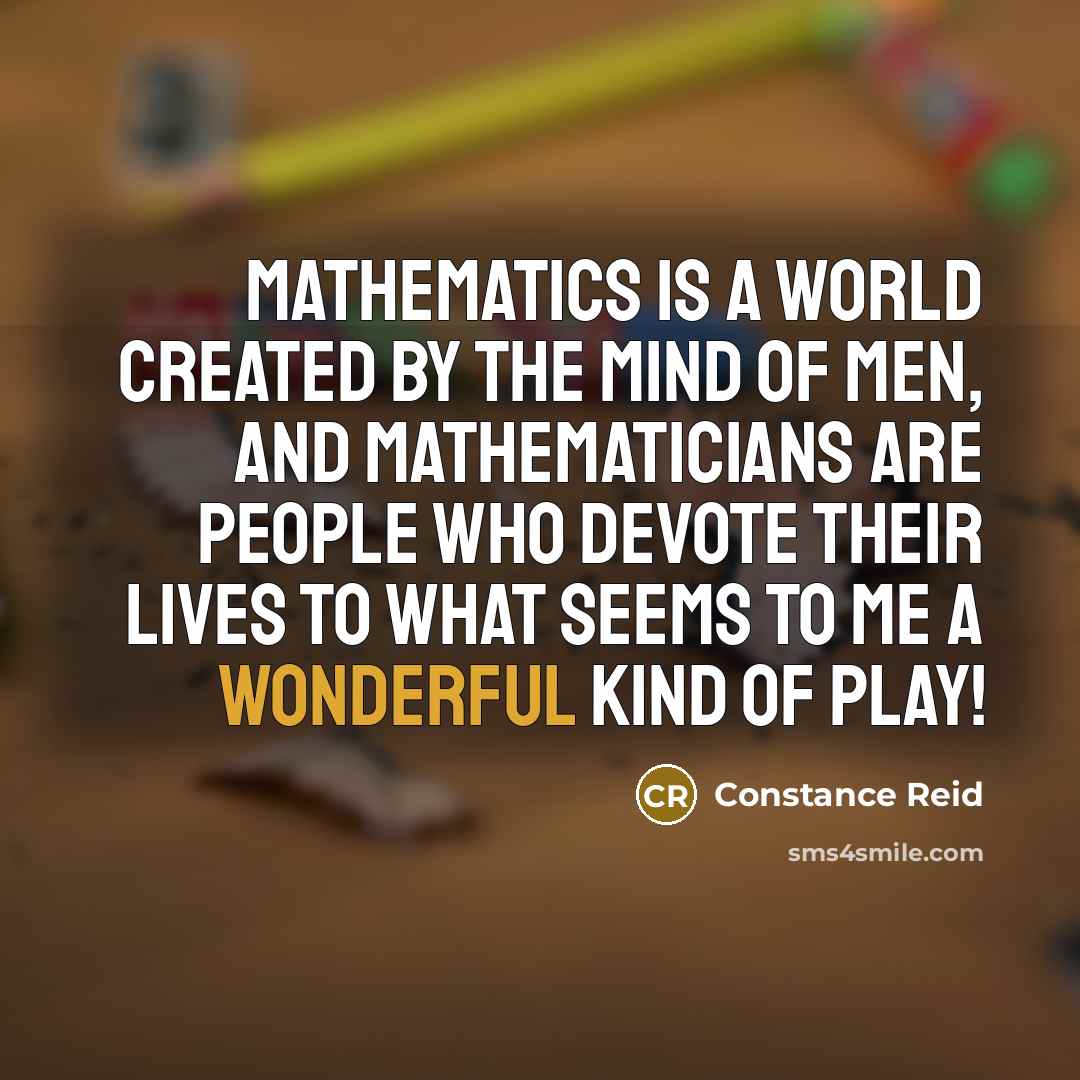 “Mathematics is a world created by the mind of men, and mathematicians are people who devote their lives to what seems to me a wonderful kind of play!” quote by Constance Reid