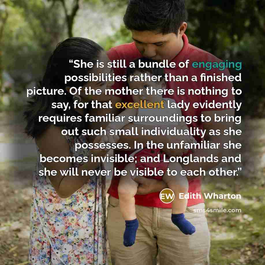 “She is still a bundle of engaging possibilities rather than a finished picture. Of the mother there is nothing to say, for that excellent lady evidently requires familiar surroundings to bring out such small individuality as she possesses. In the unfamiliar she becomes invisible; and Longlands and…” quote by Edith Wharton