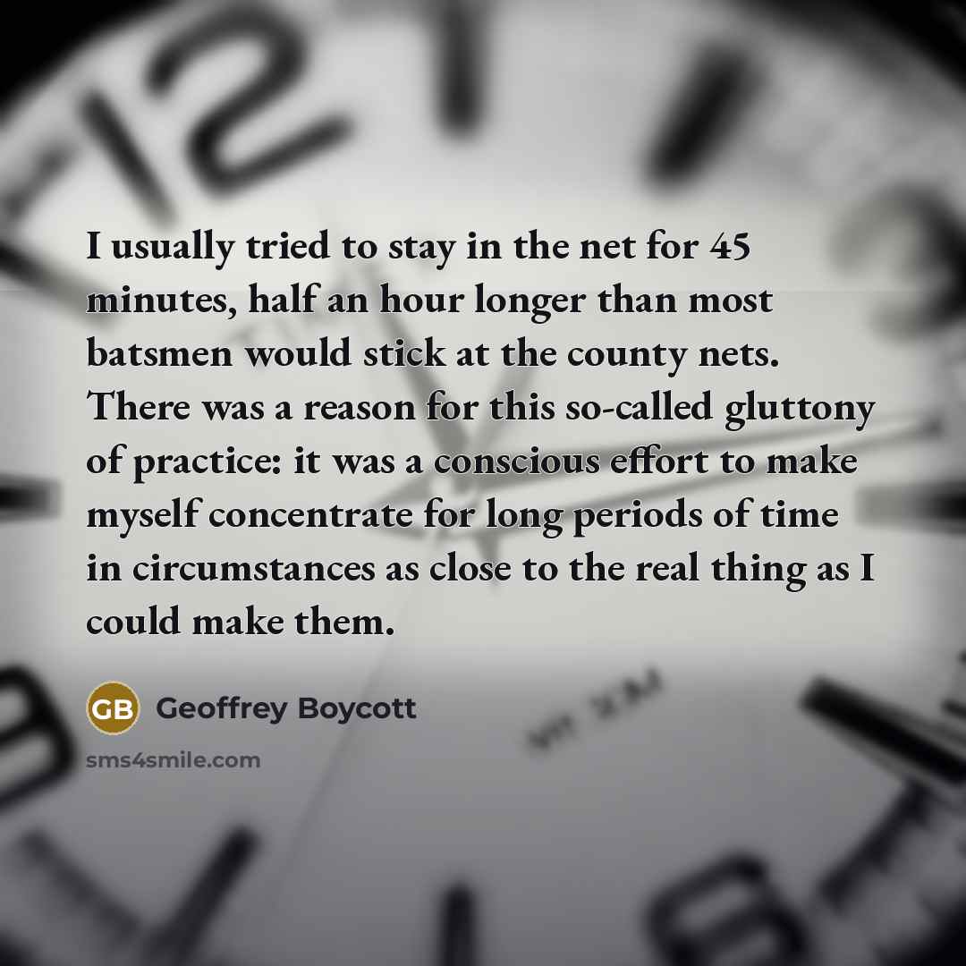“I usually tried to stay in the net for 45 minutes, half an hour longer than most batsmen would stick at the county nets. There was a reason for this so-called gluttony of practice: it was a conscious effort to make myself concentrate for long periods of time in circumstances as close to the real…” quote by Geoffrey Boycott