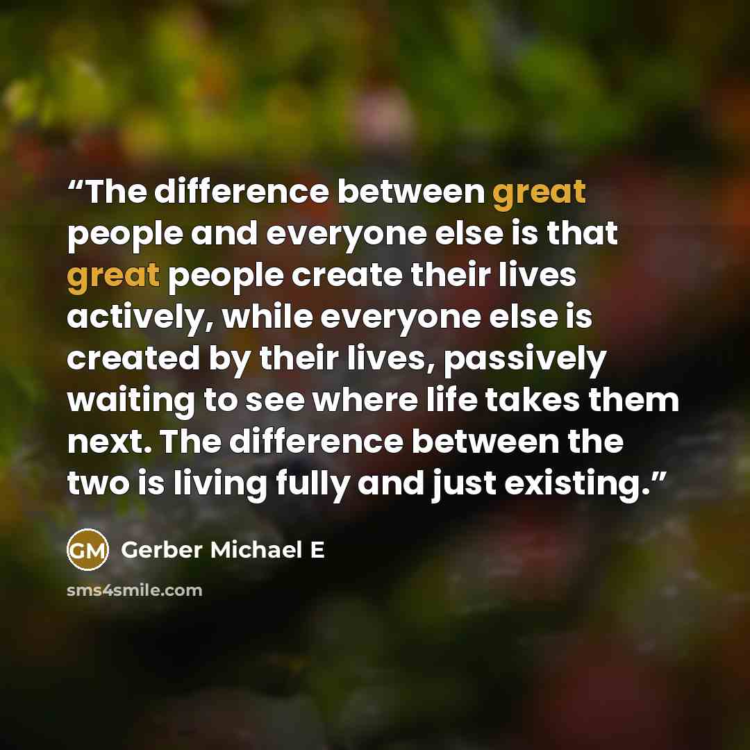 “The difference between great people and everyone else is that great people create their lives actively, while everyone else is created by their lives, passively waiting to see where life takes them next. The difference between the two is living fully and just existing.” quote by Gerber Michael E