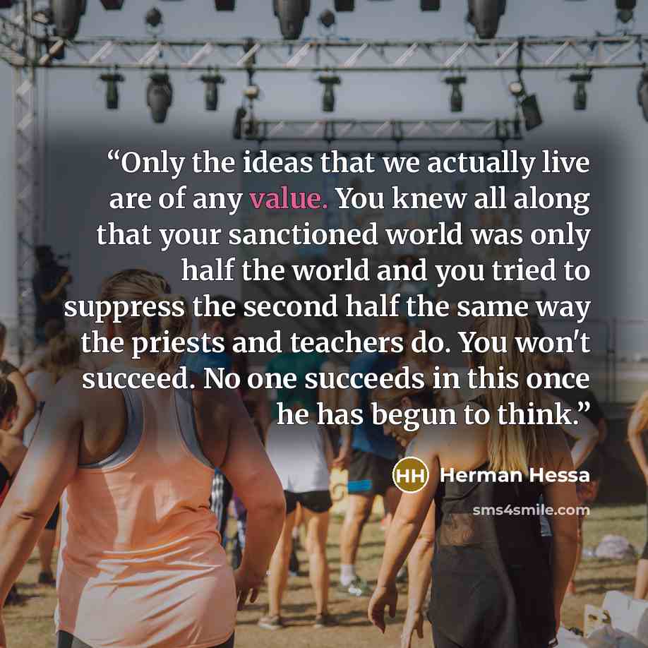 “Only the ideas that we actually live are of any value. You knew all along that your sanctioned world was only half the world and you tried to suppress the second half the same way the priests and teachers do. You won't succeed. No one succeeds in this once he has begun to think.” quote by Herman Hessa