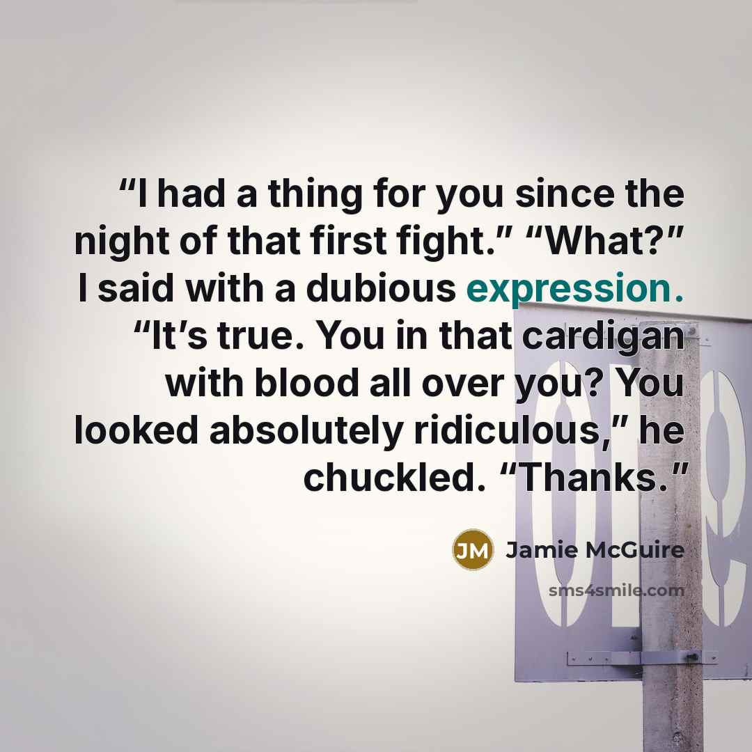 “I had a thing for you since the night of that first fight.” “What?” I said with a dubious expression. “It’s true. You in that cardigan with blood all over you? You looked absolutely ridiculous,” he chuckled. “Thanks.” quote by Jamie McGuire