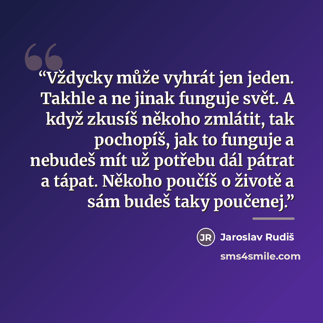 “Vždycky může vyhrát jen jeden. Takhle a ne jinak funguje svět. A když zkusíš někoho zmlátit, tak pochopíš, jak to funguje a nebudeš mít už potřebu dál pátrat a tápat. Někoho poučíš o životě a sám budeš taky poučenej.” quote by Anonymous