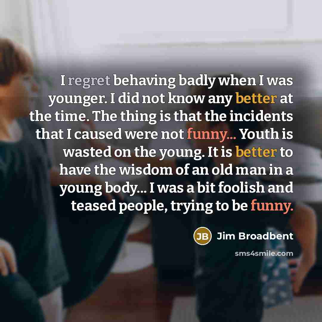 “I regret behaving badly when I was younger. I did not know any better at the time. The thing is that the incidents that I caused were not funny... Youth is wasted on the young. It is better to have the wisdom of an old man in a young body... I was a bit foolish and teased people, trying to be funny.” quote by Jim Broadbent