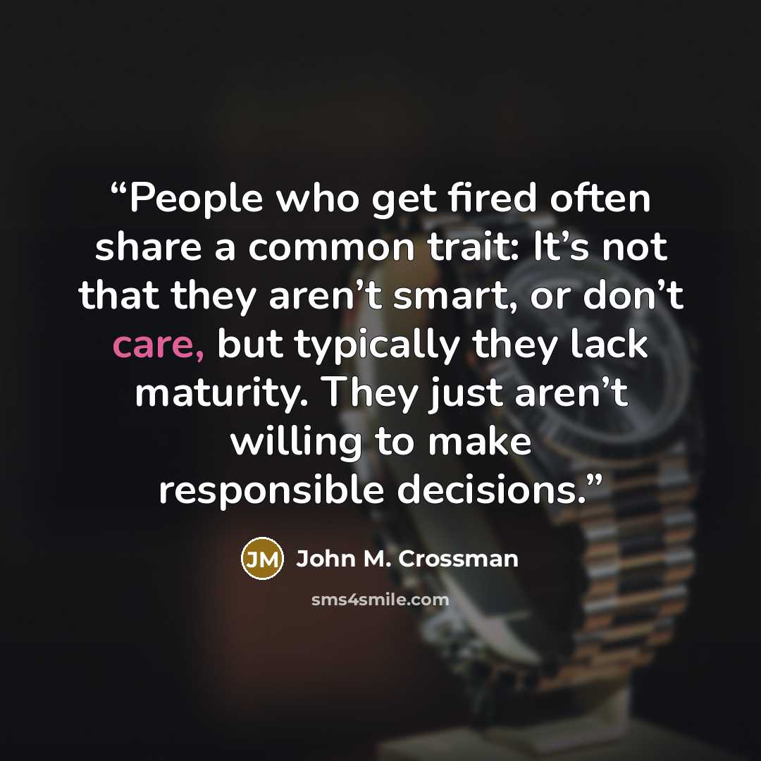 “People who get fired often share a common trait: It’s not that they aren’t smart, or don’t care, but typically they lack maturity. They just aren’t willing to make responsible decisions.” quote by John M. Crossman