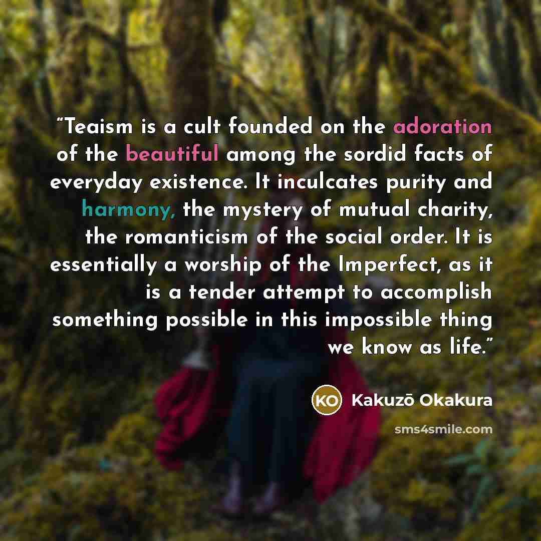 “Teaism is a cult founded on the adoration of the beautiful among the sordid facts of everyday existence. It inculcates purity and harmony, the mystery of mutual charity, the romanticism of the social order. It is essentially a worship of the Imperfect, as it is a tender attempt to accomplish…” quote by Kakuzo Okakura