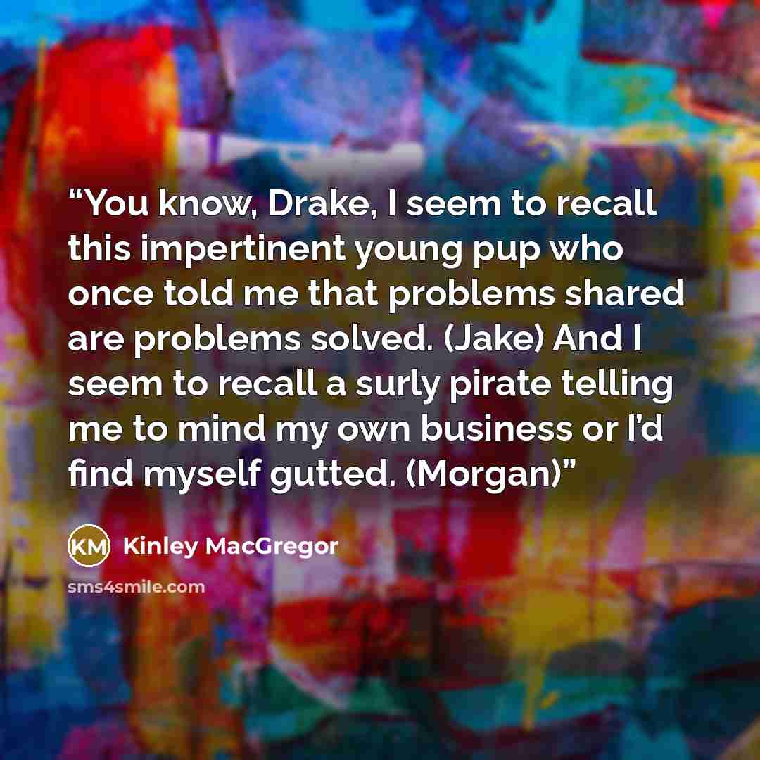 “You know, Drake, I seem to recall this impertinent young pup who once told me that problems shared are problems solved. (Jake) And I seem to recall a surly pirate telling me to mind my own business or I’d find myself gutted. (Morgan)” quote by Kinley MacGregor