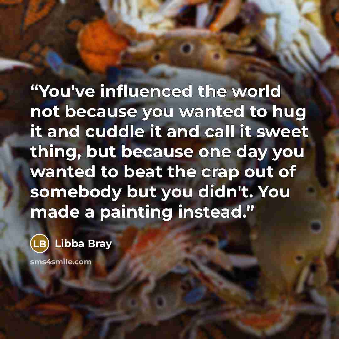 “You've influenced the world not because you wanted to hug it and cuddle it and call it sweet thing, but because one day you wanted to beat the crap out of somebody but you didn't. You made a painting instead.” quote by Libba Bray