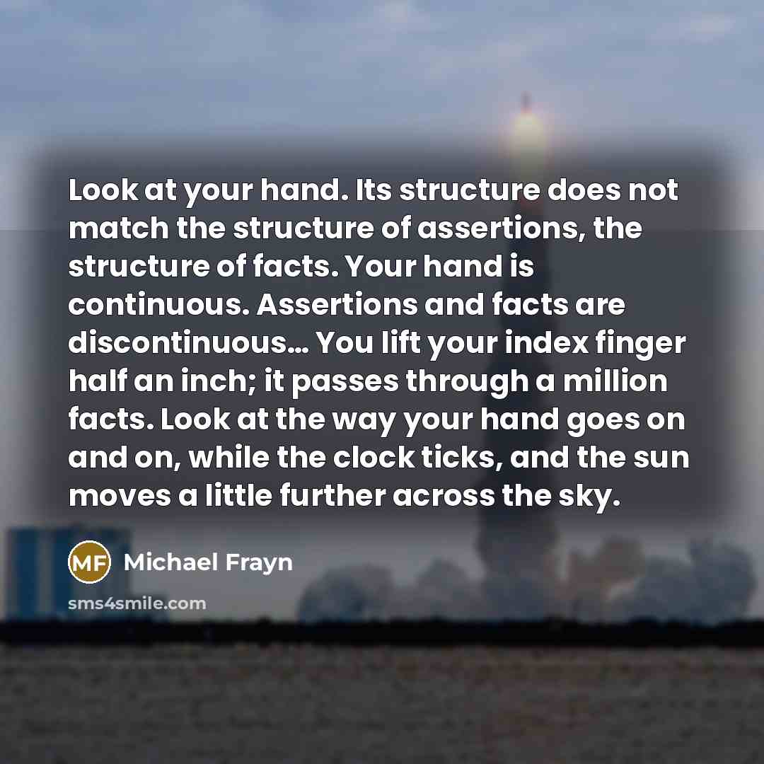 “Look at your hand. Its structure does not match the structure of assertions, the structure of facts. Your hand is continuous. Assertions and facts are discontinuous… You lift your index finger half an inch; it passes through a million facts. Look at the way your hand goes on and on, while the…” quote by Michael Frayn