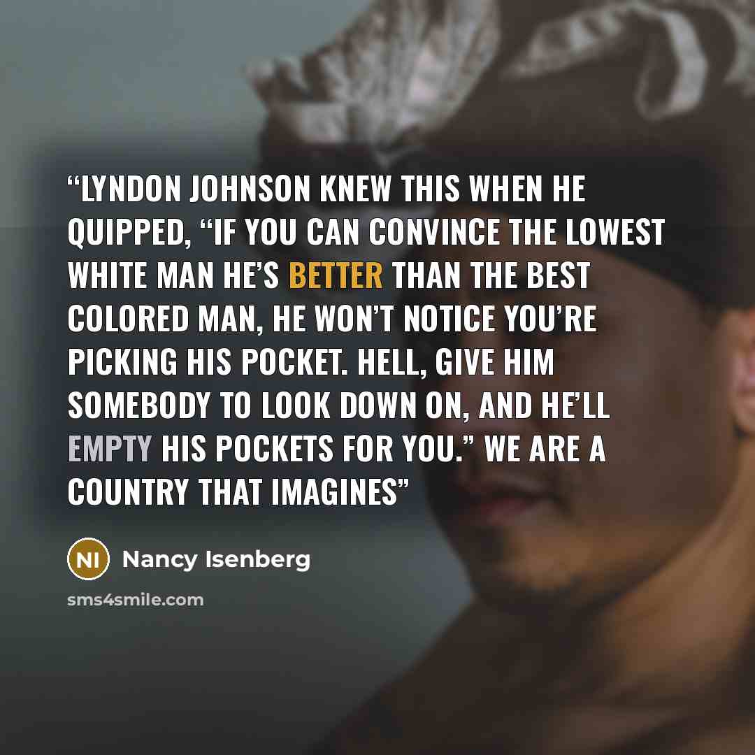 “Lyndon Johnson knew this when he quipped, “If you can convince the lowest white man he’s better than the best colored man, he won’t notice you’re picking his pocket. Hell, give him somebody to look down on, and he’ll empty his pockets for you.” We are a country that imagines” quote by Nancy Isenberg