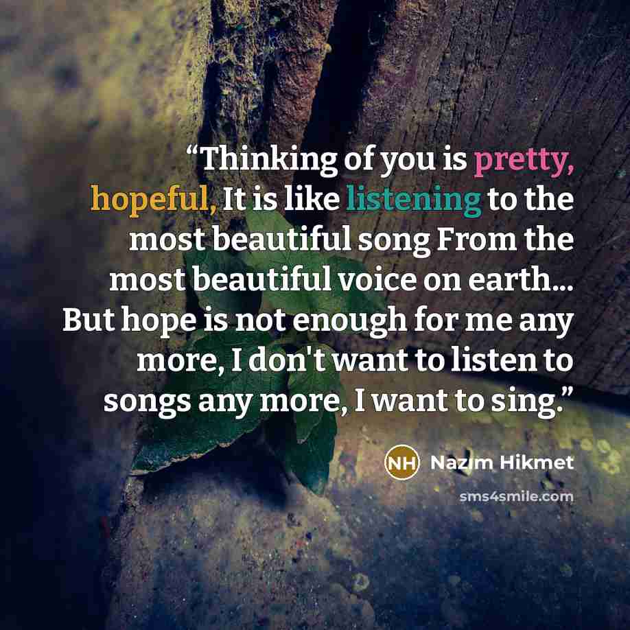 “Thinking of you is pretty, hopeful, It is like listening to the most beautiful song From the most beautiful voice on earth... But hope is not enough for me any more, I don't want to listen to songs any more, I want to sing.” quote by Nazım Hikmet
