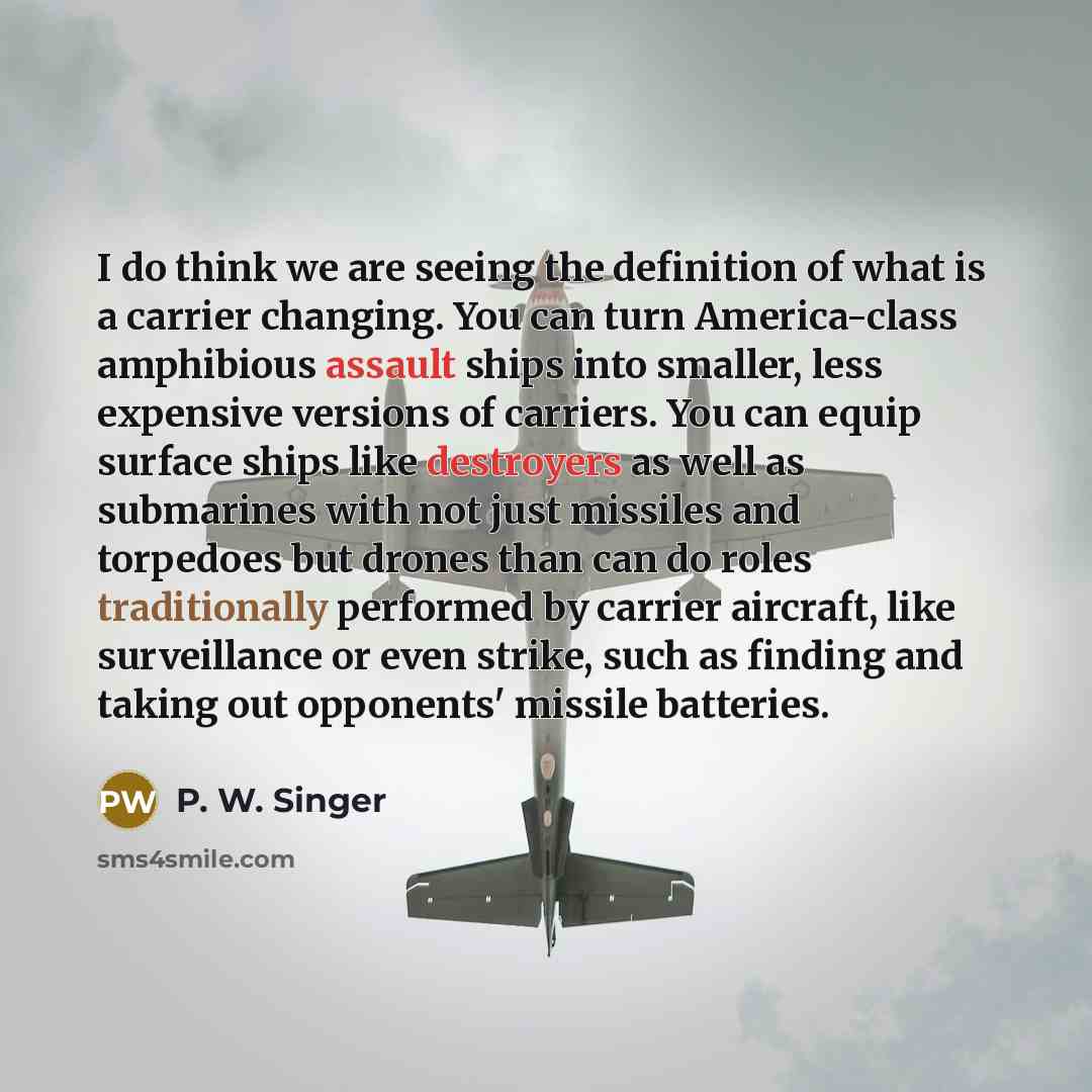 “I do think we are seeing the definition of what is a carrier changing. You can turn America-class amphibious assault ships into smaller, less expensive versions of carriers. You can equip surface ships like destroyers as well as submarines with not just missiles and torpedoes but drones than can…” quote by P. W. Singer
