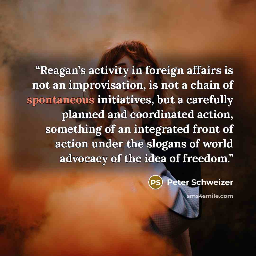 “Reagan’s activity in foreign affairs is not an improvisation, is not a chain of spontaneous initiatives, but a carefully planned and coordinated action, something of an integrated front of action under the slogans of world advocacy of the idea of freedom.” quote by Peter Schweizer