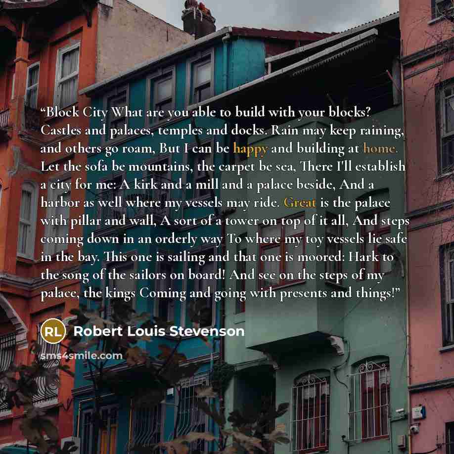 “Block City What are you able to build with your blocks? Castles and palaces, temples and docks. Rain may keep raining, and others go roam, But I can be happy and building at home. Let the sofa be mountains, the carpet be sea, There I'll establish a city for me: A kirk and a mill and a palace…” quote by Robert Louis Stevenson