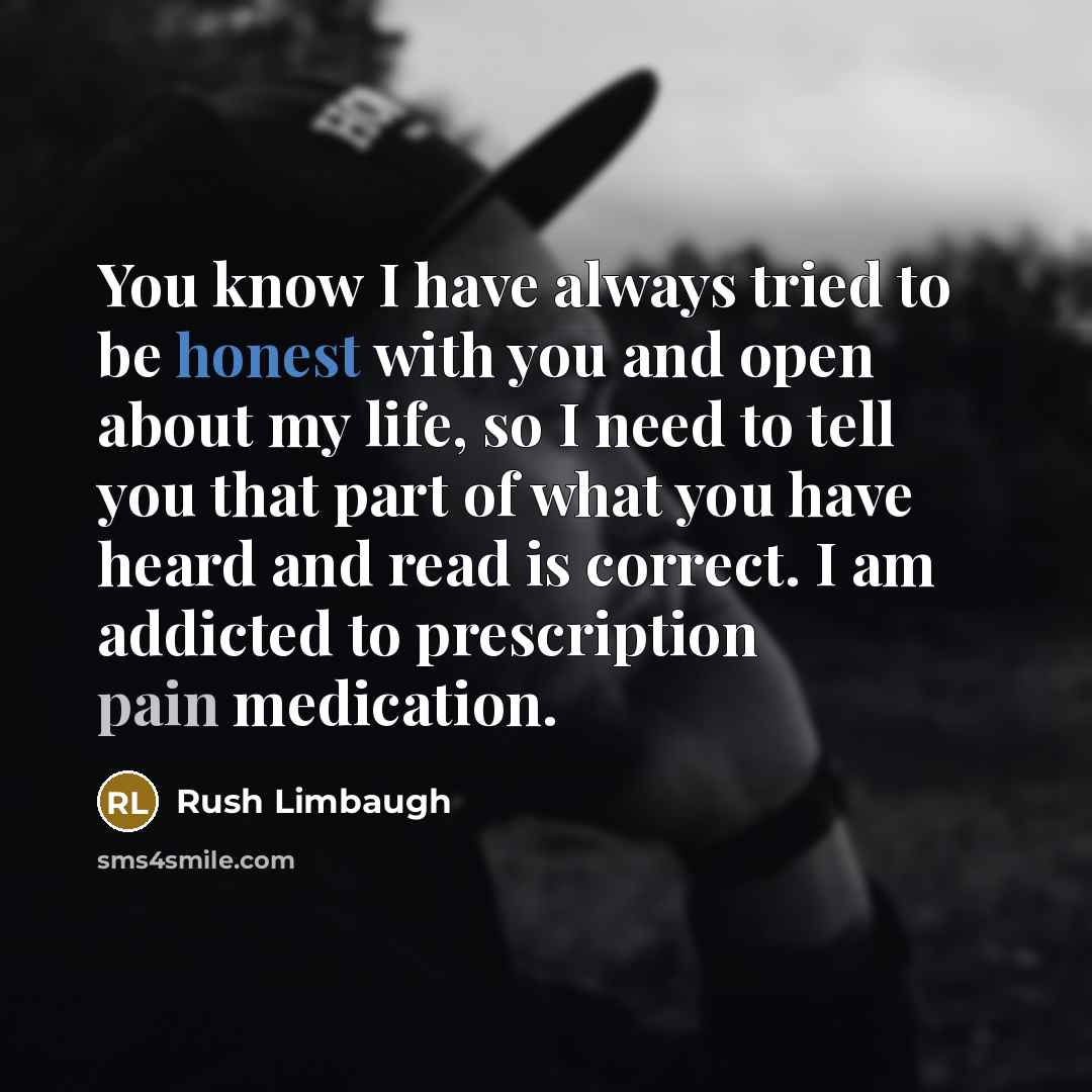 “You know I have always tried to be honest with you and open about my life, so I need to tell you that part of what you have heard and read is correct. I am addicted to prescription pain medication.” quote by Rush Limbaugh