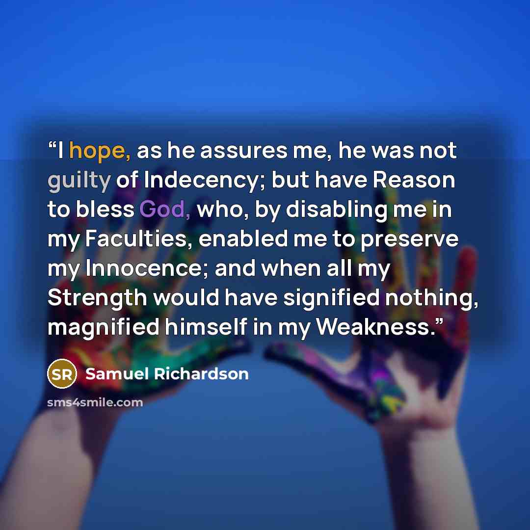 “I hope, as he assures me, he was not guilty of Indecency; but have Reason to bless God, who, by disabling me in my Faculties, enabled me to preserve my Innocence; and when all my Strength would have signified nothing, magnified himself in my Weakness.” quote by Samuel Richardson