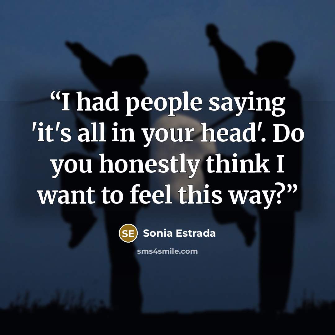 “I had people saying 'it's all in your head'. Do you honestly think I want to feel this way?” quote by Sonia Estrada