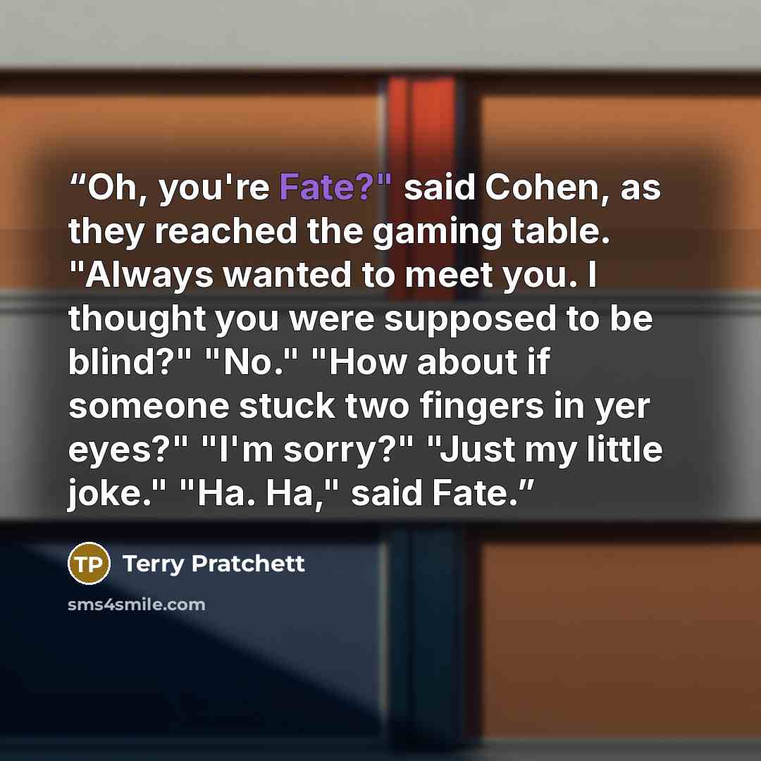 “Oh, you're Fate?" said Cohen, as they reached the gaming table. "Always wanted to meet you. I thought you were supposed to be blind?" "No." "How about if someone stuck two fingers in yer eyes?" "I'm sorry?" "Just my little joke." "Ha. Ha," said Fate.” quote by Terry Pratchett