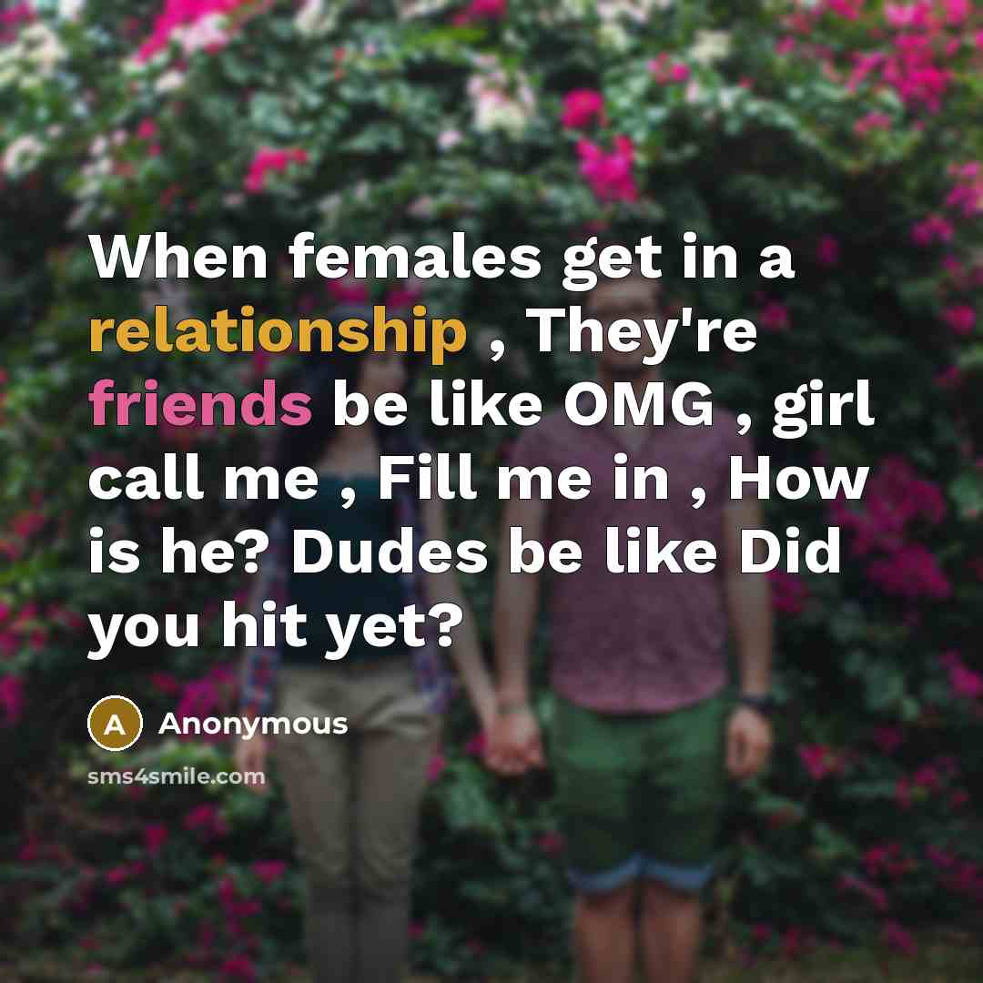 “When females get in a relationship , They're friends be like OMG , girl call me , Fill me in , How is he? Dudes be like Did you hit yet?” quote by Anonymous