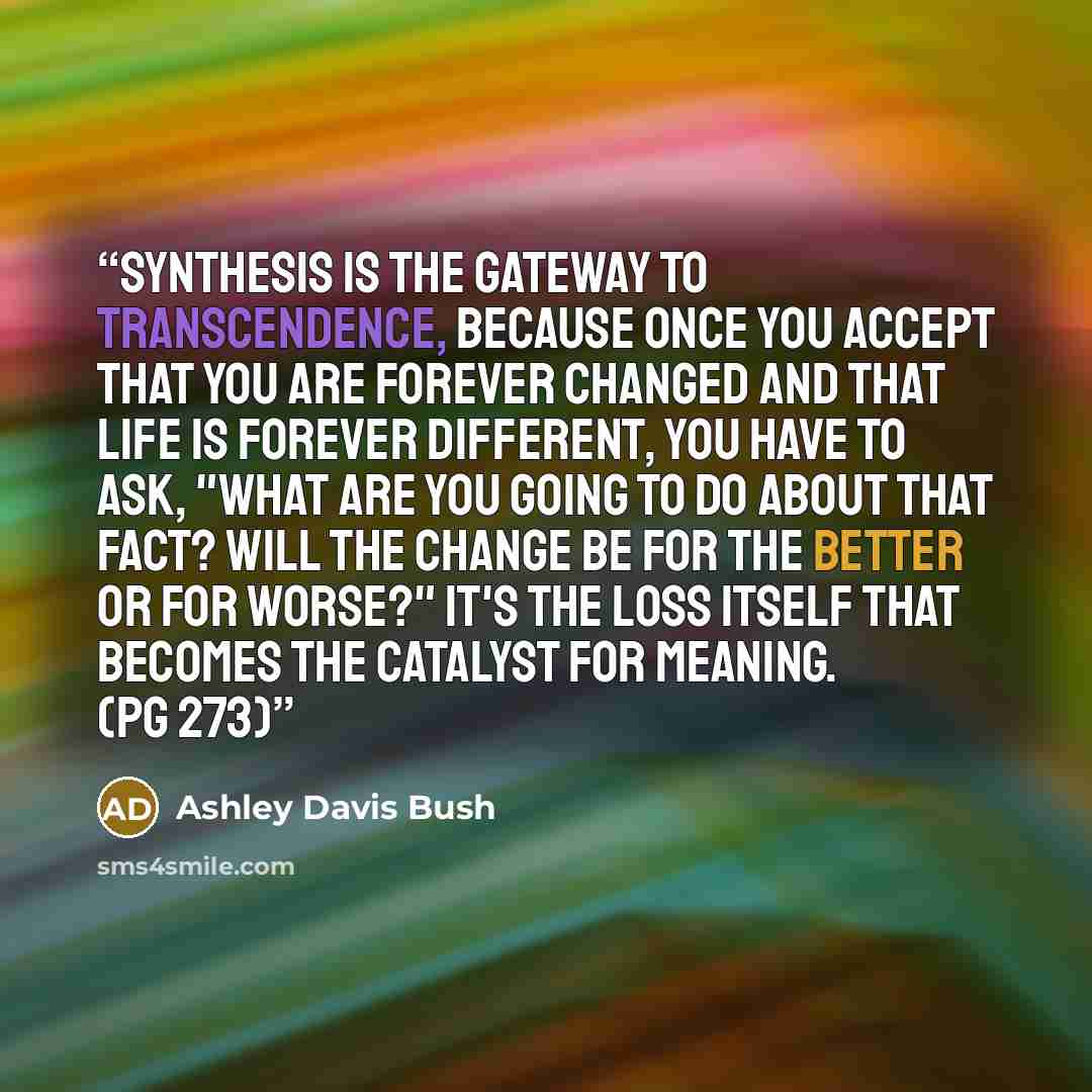 “Synthesis is the gateway to Transcendence, because once you accept that you are forever changed and that life is forever different, you have to ask, "What are you going to do about that fact? Will the change be for the better or for worse?" It's the loss itself that becomes the catalyst for…” quote by Ashley Davis Bush