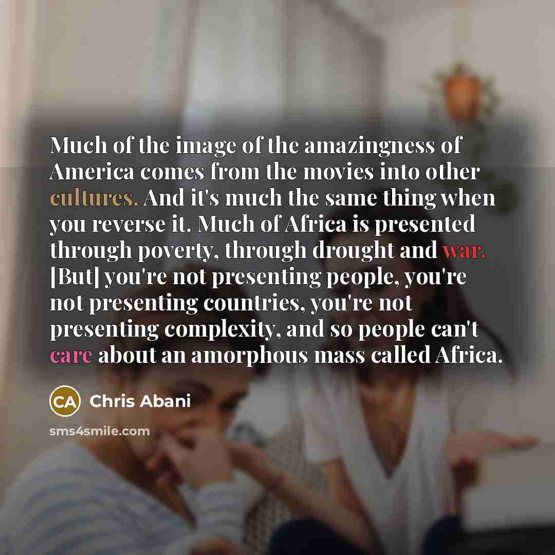 “Much of the image of the amazingness of America comes from the movies into other cultures. And it's much the same thing when you reverse it. Much of Africa is presented through poverty, through drought and war. [But] you're not presenting people, you're not presenting countries, you're not…” quote by Chris Abani