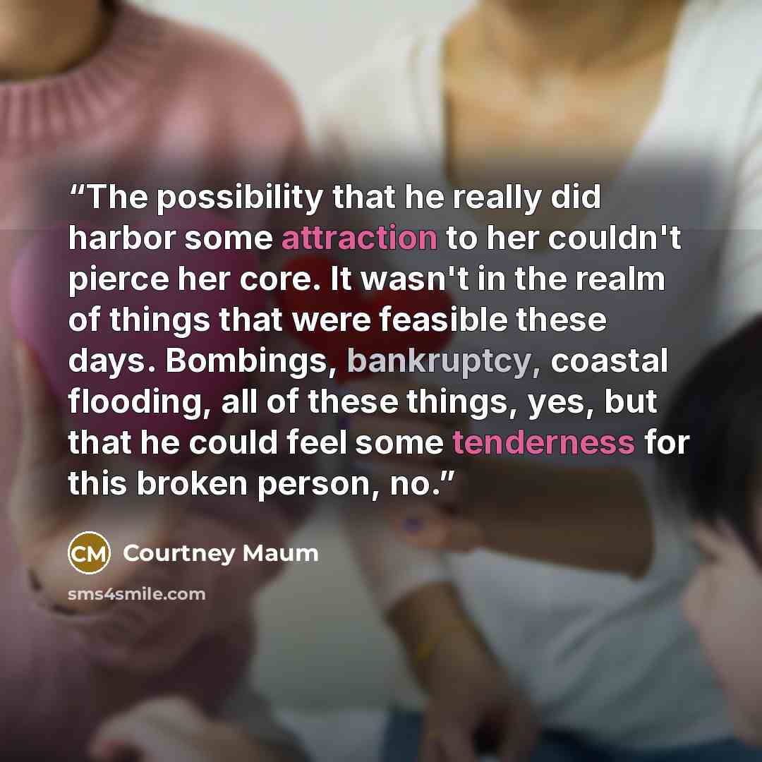 “The possibility that he really did harbor some attraction to her couldn't pierce her core. It wasn't in the realm of things that were feasible these days. Bombings, bankruptcy, coastal flooding, all of these things, yes, but that he could feel some tenderness for this broken person, no.” quote by Courtney Maum