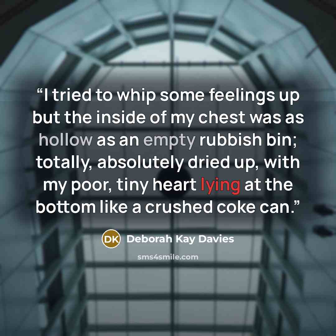 “I tried to whip some feelings up but the inside of my chest was as hollow as an empty rubbish bin; totally, absolutely dried up, with my poor, tiny heart lying at the bottom like a crushed coke can.” quote by Deborah Kay Davies