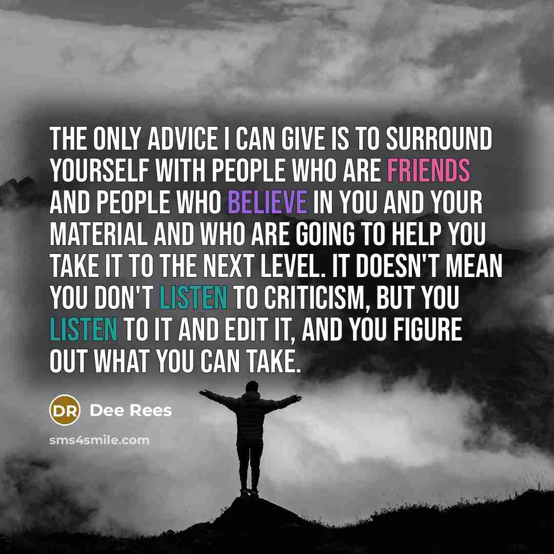 “The only advice I can give is to surround yourself with people who are friends and people who believe in you and your material and who are going to help you take it to the next level. It doesn't mean you don't listen to criticism, but you listen to it and edit it, and you figure out what you can…” quote by Dee Rees