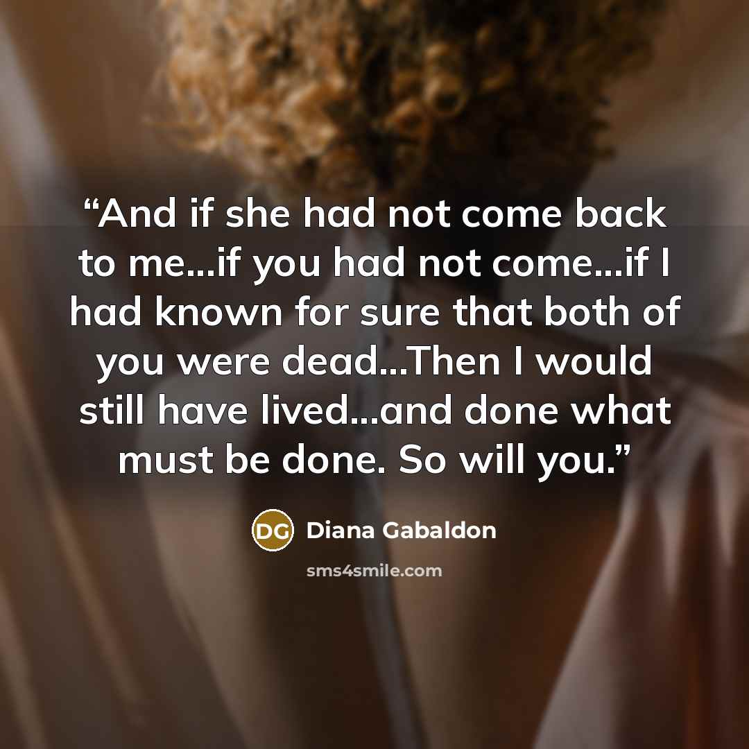 “And if she had not come back to me...if you had not come...if I had known for sure that both of you were dead...Then I would still have lived...and done what must be done. So will you.” quote by Diana Gabaldon