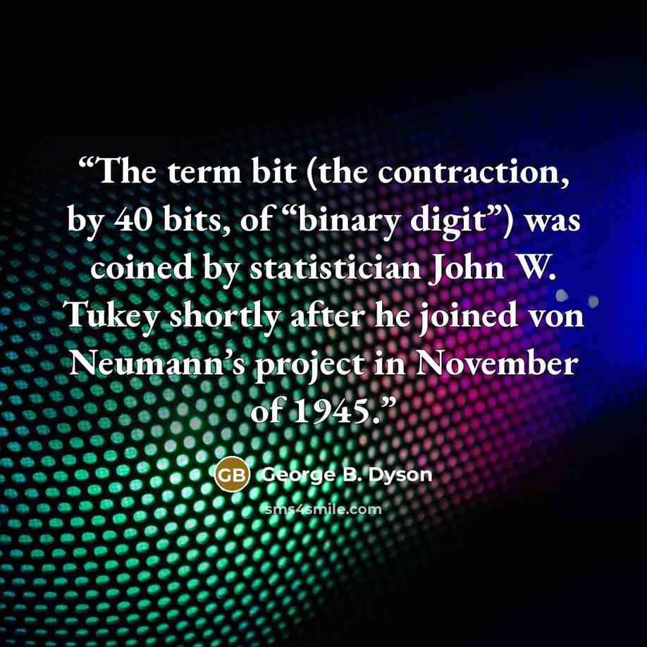 “The term bit (the contraction, by 40 bits, of “binary digit”) was coined by statistician John W. Tukey shortly after he joined von Neumann’s project in November of 1945.” quote by George B. Dyson