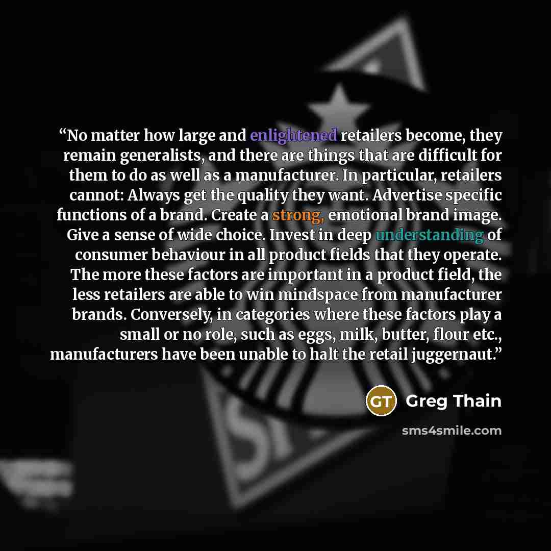 “No matter how large and enlightened retailers become, they remain generalists, and there are things that are difficult for them to do as well as a manufacturer. In particular, retailers cannot: Always get the quality they want. Advertise specific functions of a brand. Create a strong, emotional…” quote by Greg Thain