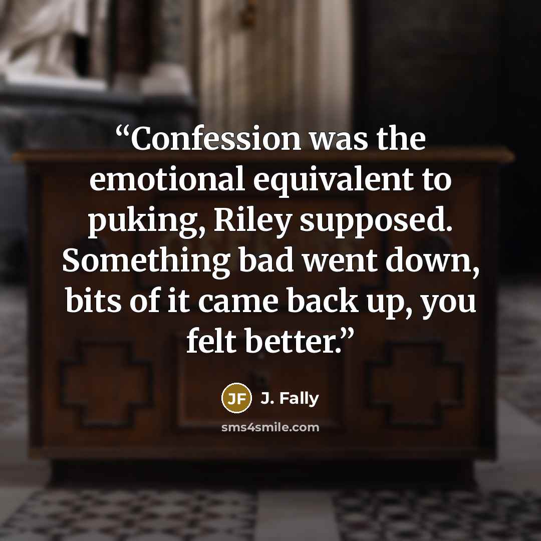 “Confession was the emotional equivalent to puking, Riley supposed. Something bad went down, bits of it came back up, you felt better.” quote by J. Fally