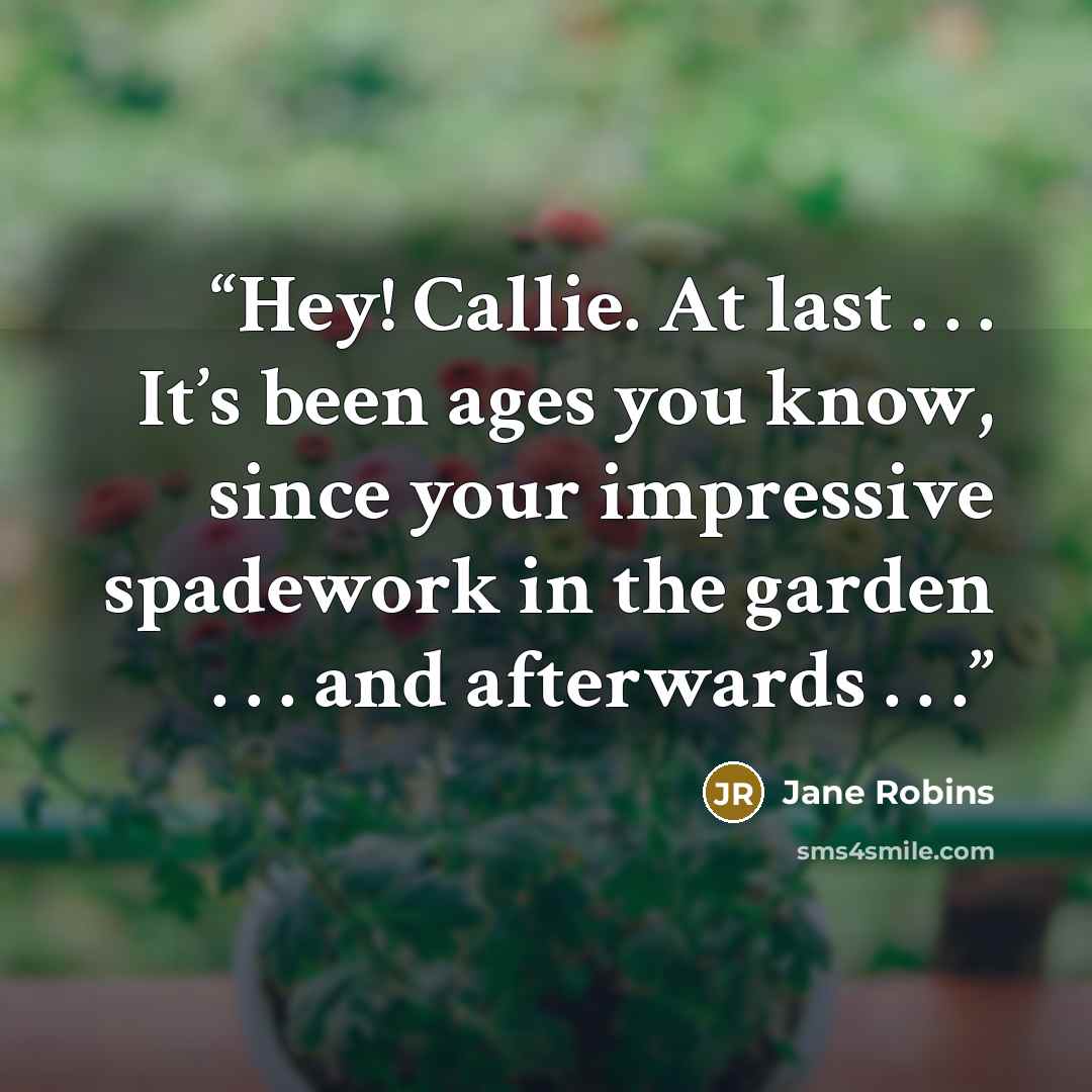 “Hey! Callie. At last . . . It’s been ages you know, since your impressive spadework in the garden . . . and afterwards . . .” quote by Jane Robins
