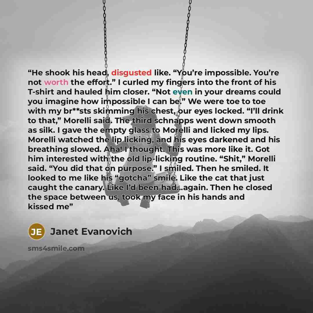 “He shook his head, disgusted like. “You’re impossible. You’re not worth the effort.” I curled my fingers into the front of his T-shirt and hauled him closer. “Not even in your dreams could you imagine how impossible I can be.” We were toe to toe with my br**sts skimming his chest, our eyes locked…” quote by Janet Evanovich