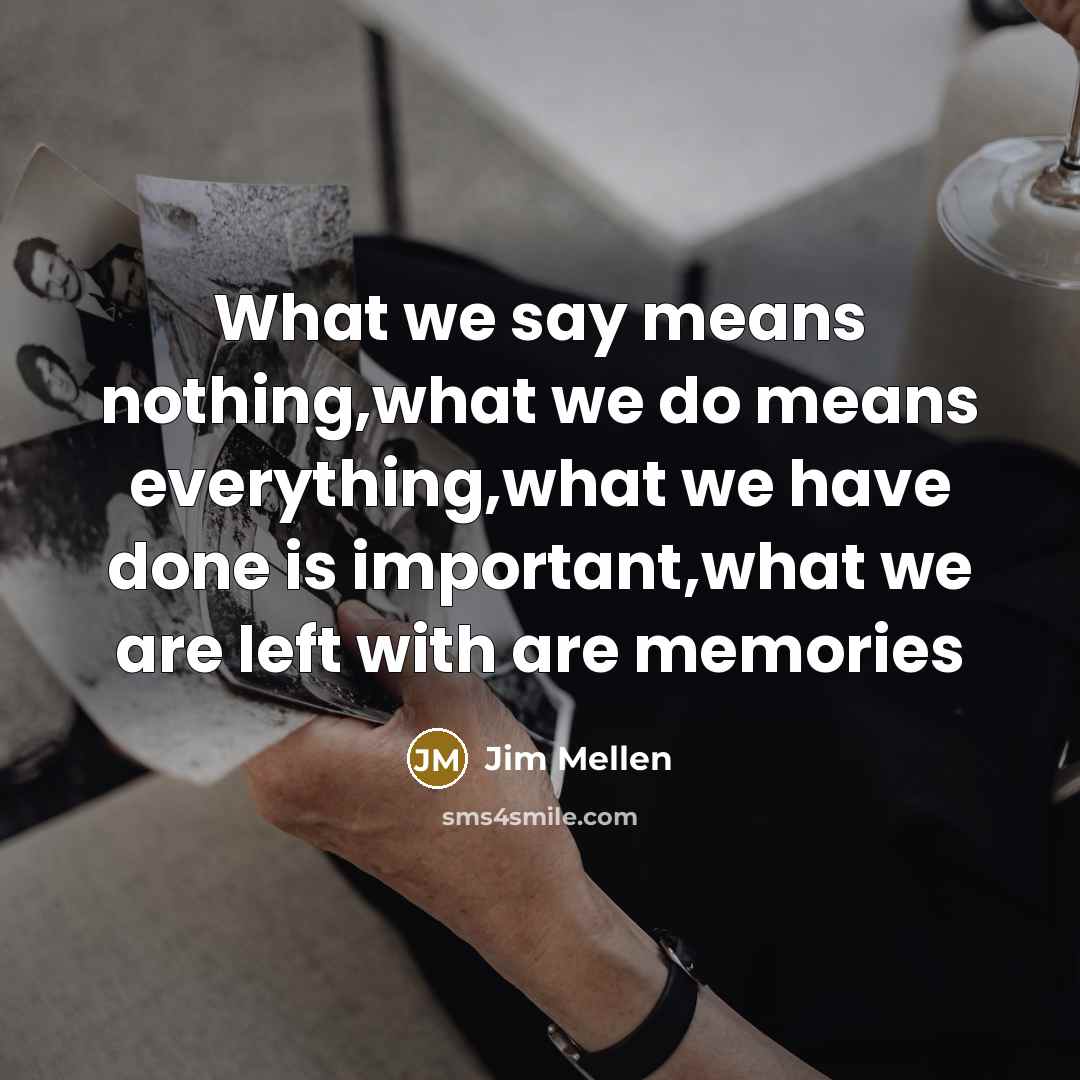 “What we say means nothing,what we do means everything,what we have done is important,what we are left with are memories” quote by Jim Mellen