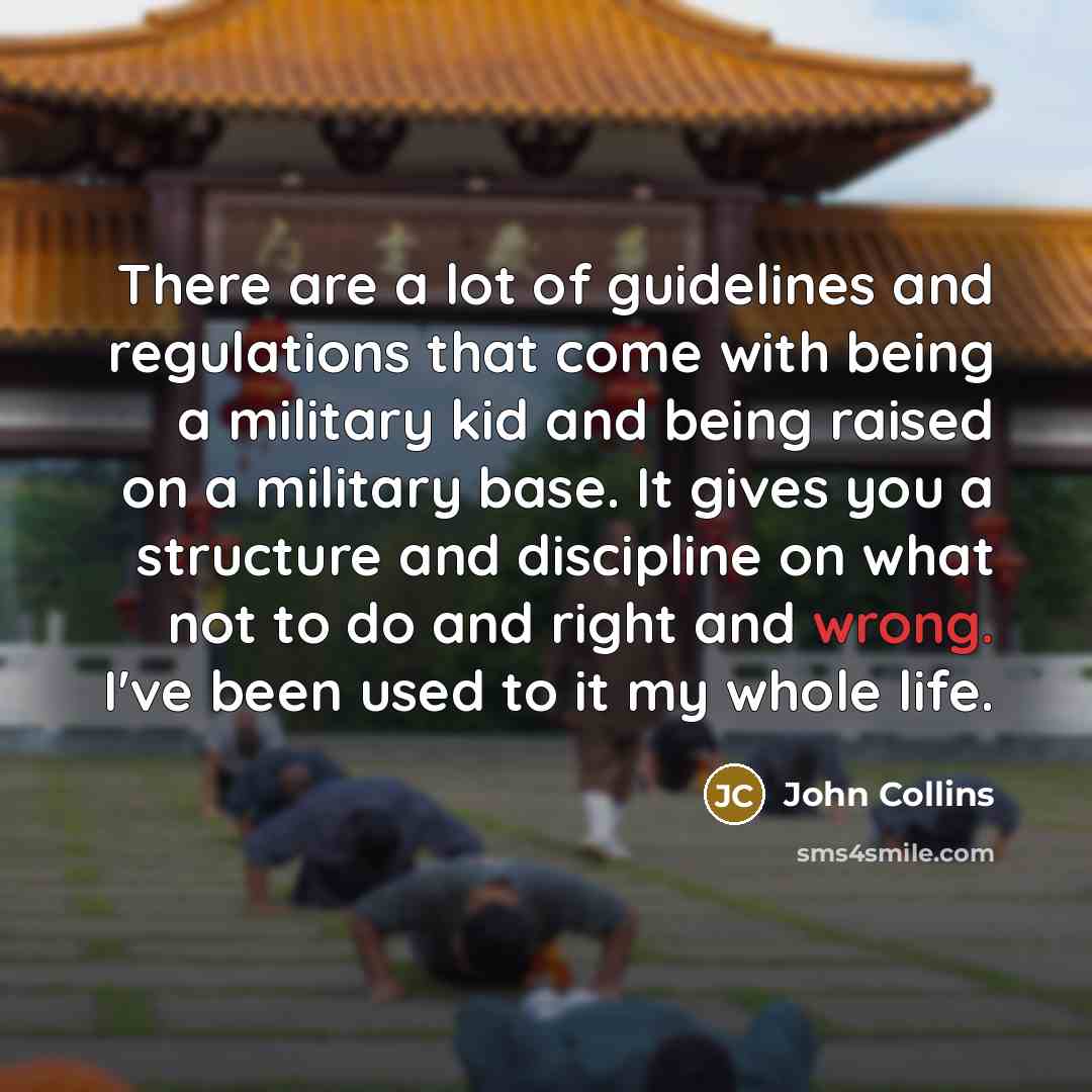 “There are a lot of guidelines and regulations that come with being a military kid and being raised on a military base. It gives you a structure and discipline on what not to do and right and wrong. I've been used to it my whole life.” quote by John Collins