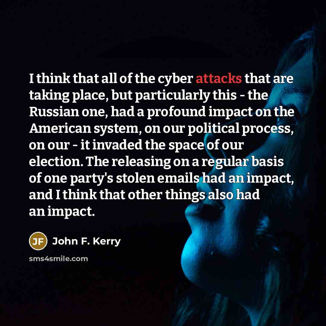 “I think that all of the cyber attacks that are taking place, but particularly this - the Russian one, had a profound impact on the American system, on our political process, on our - it invaded the space of our election. The releasing on a regular basis of one party's stolen emails had an impact…” quote by John F. Kerry