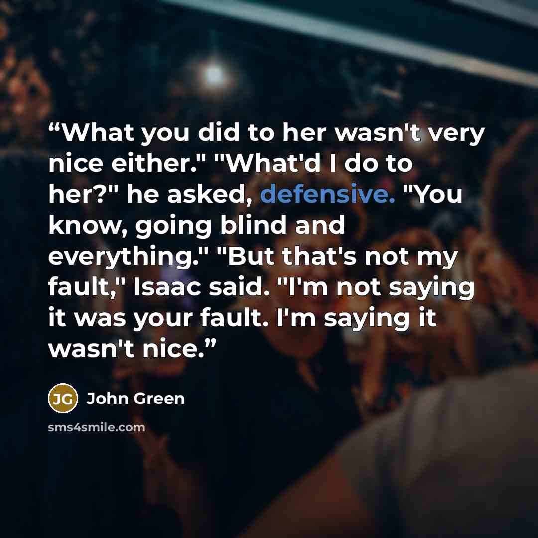 “What you did to her wasn't very nice either." "What'd I do to her?" he asked, defensive. "You know, going blind and everything." "But that's not my fault," Isaac said. "I'm not saying it was your fault. I'm saying it wasn't nice.” quote by John Green