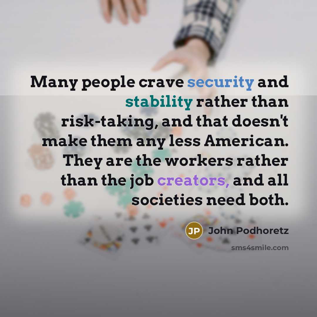 “Many people crave security and stability rather than risk-taking, and that doesn't make them any less American. They are the workers rather than the job creators, and all societies need both.” quote by John Podhoretz