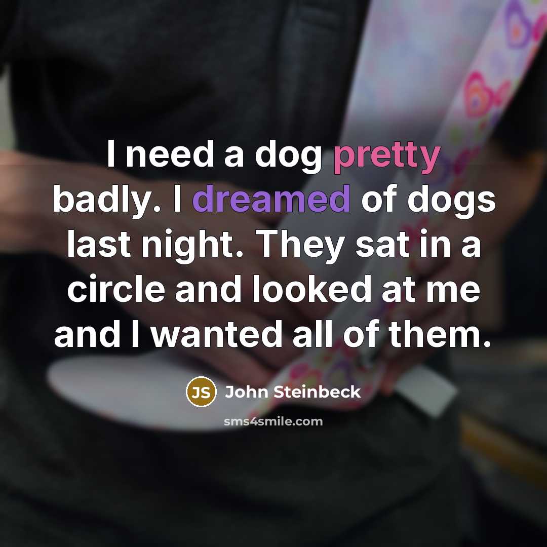 “I need a dog pretty badly. I dreamed of dogs last night. They sat in a circle and looked at me and I wanted all of them.” quote by John Steinbeck