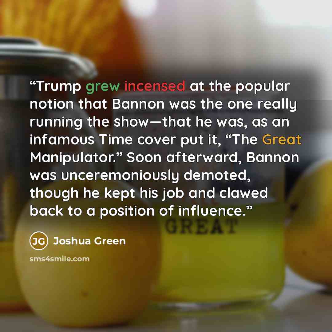 “Trump grew incensed at the popular notion that Bannon was the one really running the show—that he was, as an infamous Time cover put it, “The Great Manipulator.” Soon afterward, Bannon was unceremoniously demoted, though he kept his job and clawed back to a position of influence.” quote by Joshua Green