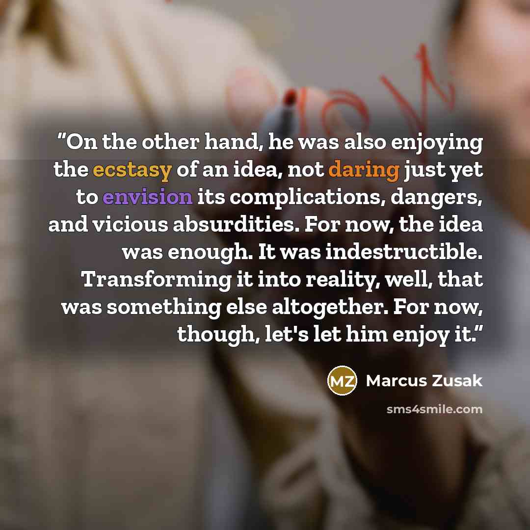 “On the other hand, he was also enjoying the ecstasy of an idea, not daring just yet to envision its complications, dangers, and vicious absurdities. For now, the idea was enough. It was indestructible. Transforming it into reality, well, that was something else altogether. For now, though, let's…” quote by Marcus Zusak