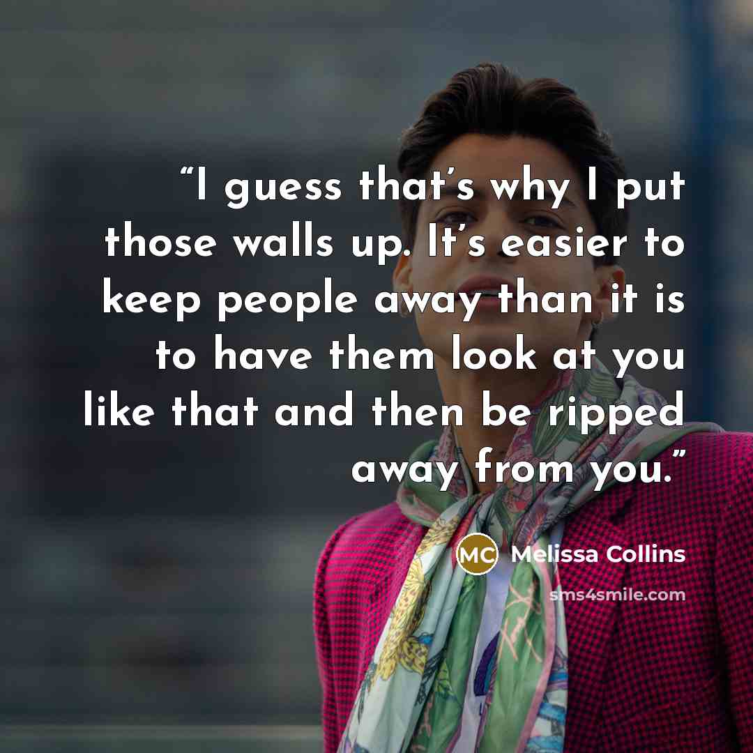 “I guess that’s why I put those walls up. It’s easier to keep people away than it is to have them look at you like that and then be ripped away from you.” quote by Melissa Collins