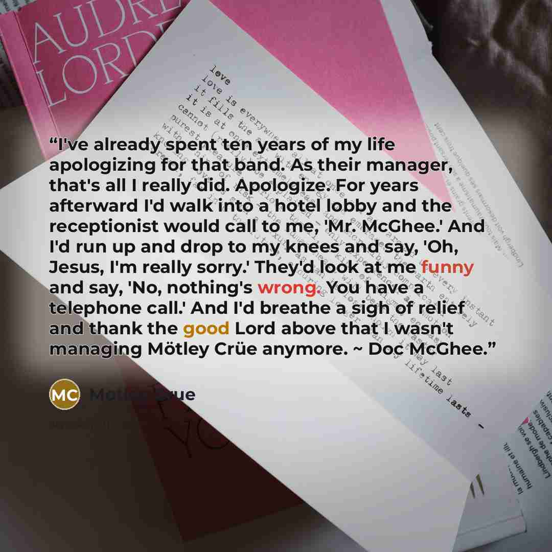 “I've already spent ten years of my life apologizing for that band. As their manager, that's all I really did. Apologize. For years afterward I'd walk into a hotel lobby and the receptionist would call to me, 'Mr. McGhee.' And I'd run up and drop to my knees and say, 'Oh, Jesus, I'm really sorry.'…” quote by Motley Crue